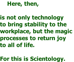 Here, then,   is not only technology  to bring stability to the  workplace, but the magic  processes to return joy  to all of life.   For this is Scientology.