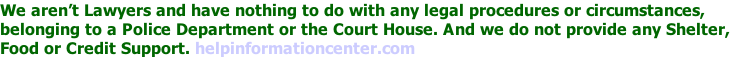 We aren’t Lawyers and have nothing to do with any legal procedures or circumstances,  belonging to a Police Department or the Court House. And we do not provide any Shelter,  Food or Credit Support. helpinformationcenter.com
